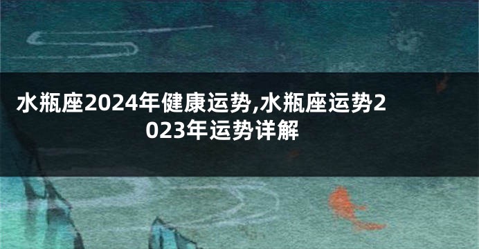水瓶座2024年健康运势,水瓶座运势2023年运势详解