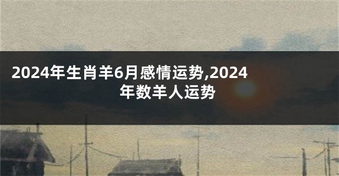 2024年生肖羊6月感情运势,2024年数羊人运势