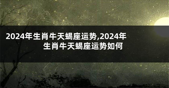 2024年生肖牛天蝎座运势,2024年生肖牛天蝎座运势如何