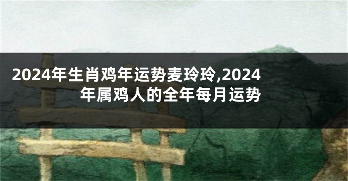 2024年生肖鸡年运势麦玲玲,2024年属鸡人的全年每月运势