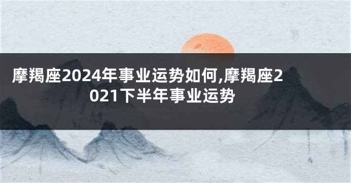 摩羯座2024年事业运势如何,摩羯座2021下半年事业运势