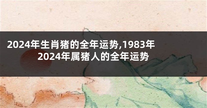 2024年生肖猪的全年运势,1983年2024年属猪人的全年运势
