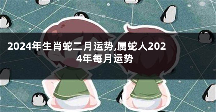 2024年生肖蛇二月运势,属蛇人2024年每月运势