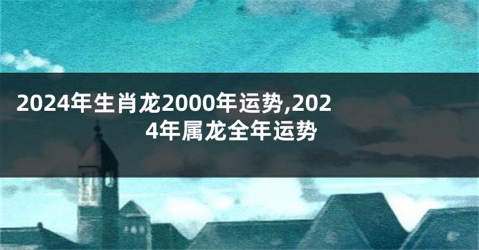 2024年生肖龙2000年运势,2024年属龙全年运势