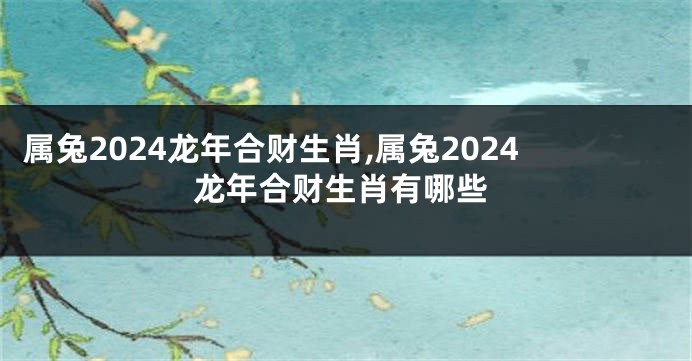 属兔2024龙年合财生肖,属兔2024龙年合财生肖有哪些