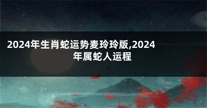 2024年生肖蛇运势麦玲玲版,2024年属蛇人运程