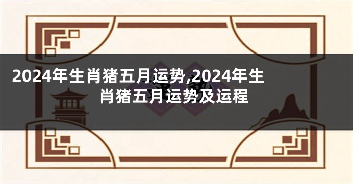 2024年生肖猪五月运势,2024年生肖猪五月运势及运程