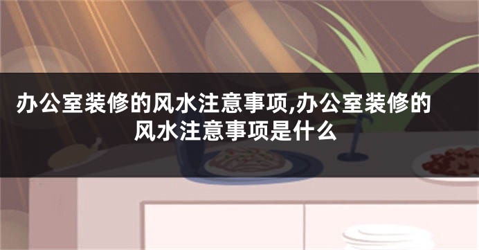 办公室装修的风水注意事项,办公室装修的风水注意事项是什么
