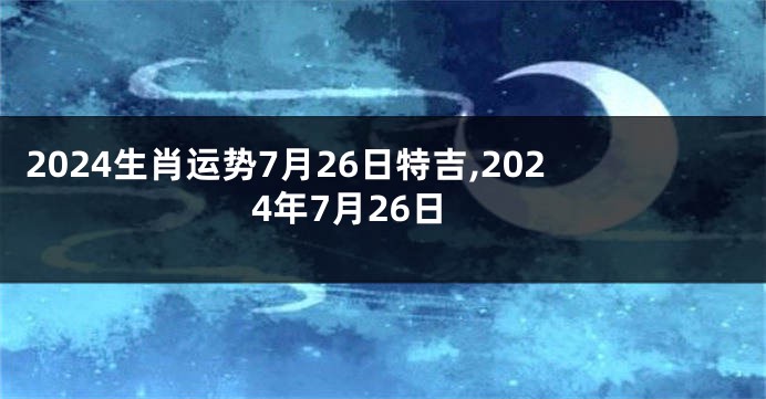 2024生肖运势7月26日特吉,2024年7月26日