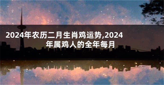 2024年农历二月生肖鸡运势,2024年属鸡人的全年每月