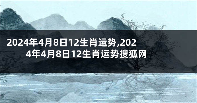 2024年4月8日12生肖运势,2024年4月8日12生肖运势搜狐网