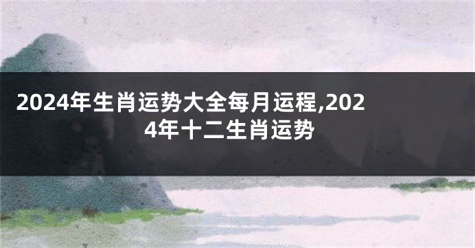 2024年生肖运势大全每月运程,2024年十二生肖运势