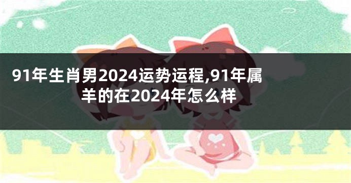 91年生肖男2024运势运程,91年属羊的在2024年怎么样