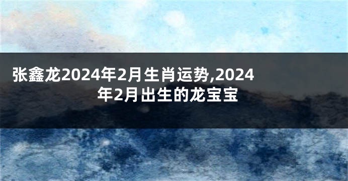 张鑫龙2024年2月生肖运势,2024年2月出生的龙宝宝
