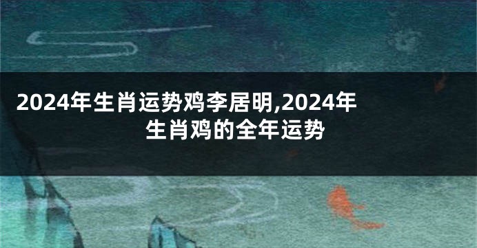 2024年生肖运势鸡李居明,2024年生肖鸡的全年运势