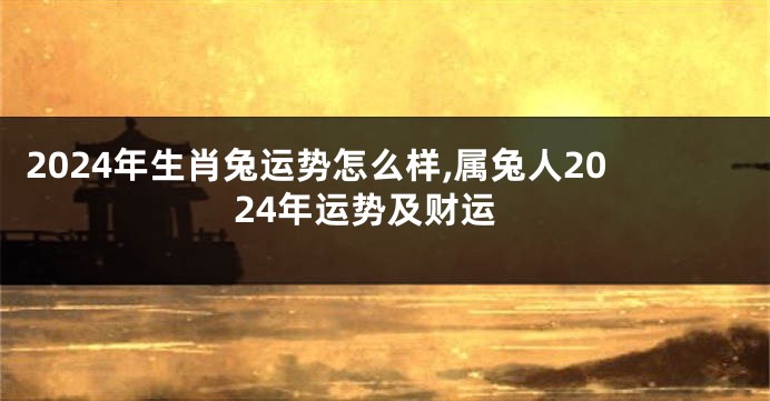 2024年生肖兔运势怎么样,属兔人2024年运势及财运