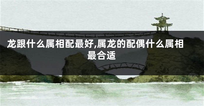 龙跟什么属相配最好,属龙的配偶什么属相最合适
