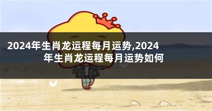 2024年生肖龙运程每月运势,2024年生肖龙运程每月运势如何