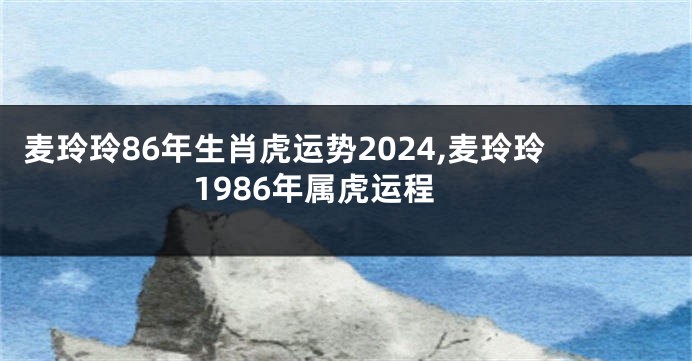 麦玲玲86年生肖虎运势2024,麦玲玲1986年属虎运程