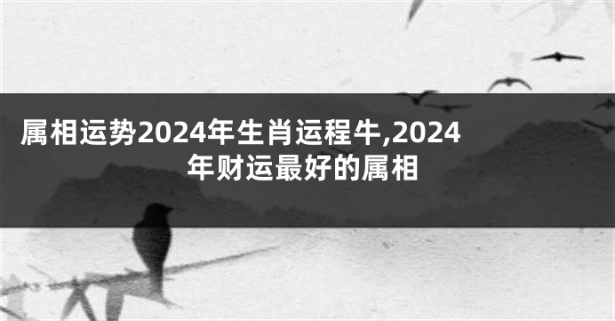 属相运势2024年生肖运程牛,2024年财运最好的属相