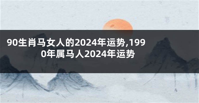 90生肖马女人的2024年运势,1990年属马人2024年运势