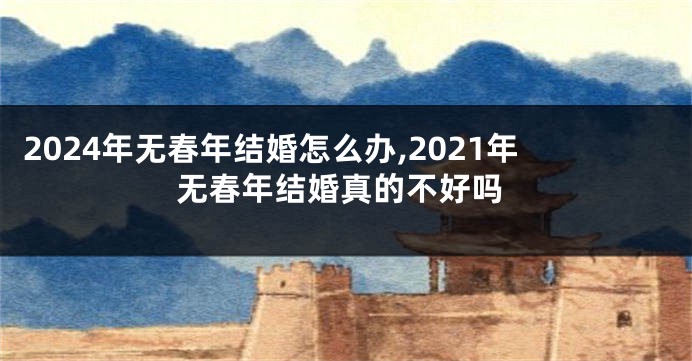 2024年无春年结婚怎么办,2021年无春年结婚真的不好吗