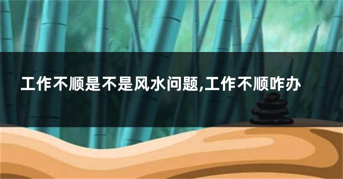 工作不顺是不是风水问题,工作不顺咋办