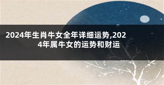 2024年生肖牛女全年详细运势,2024年属牛女的运势和财运