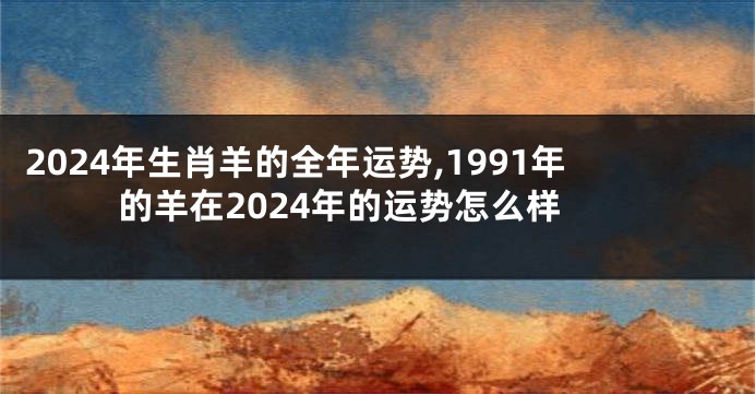 2024年生肖羊的全年运势,1991年的羊在2024年的运势怎么样