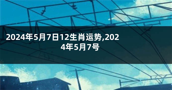 2024年5月7日12生肖运势,2024年5月7号
