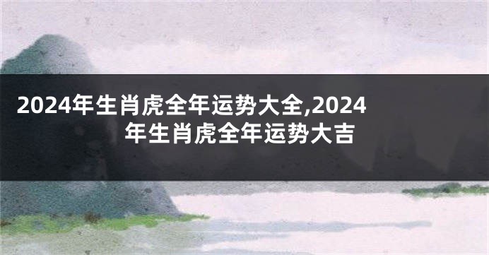 2024年生肖虎全年运势大全,2024年生肖虎全年运势大吉