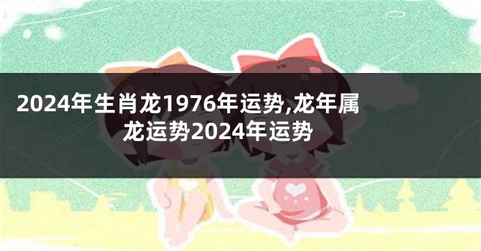 2024年生肖龙1976年运势,龙年属龙运势2024年运势