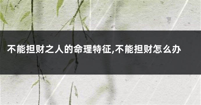 不能担财之人的命理特征,不能担财怎么办