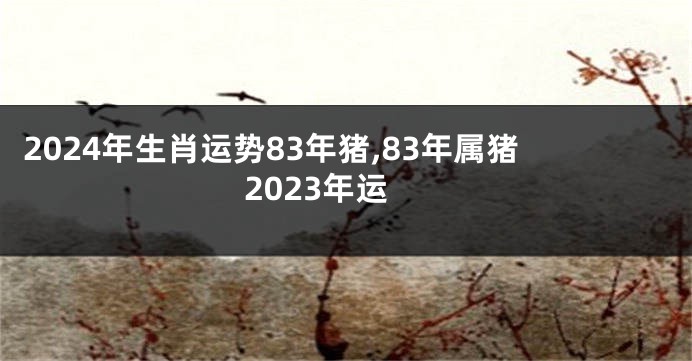2024年生肖运势83年猪,83年属猪2023年运