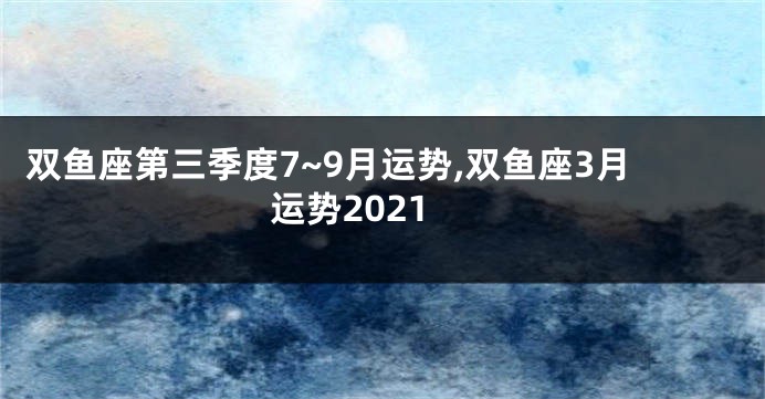 双鱼座第三季度7~9月运势,双鱼座3月运势2021