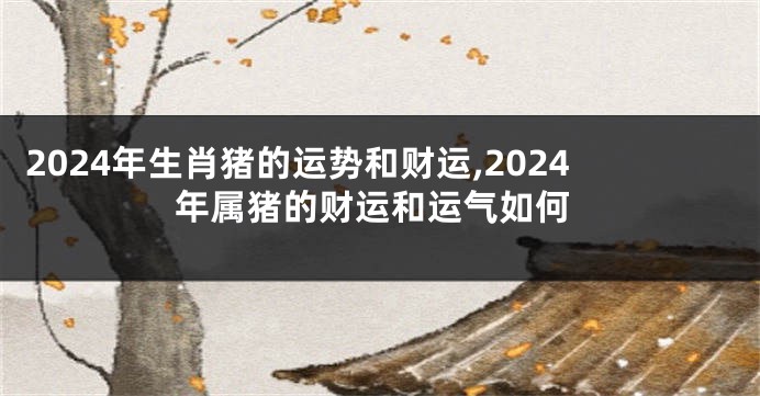 2024年生肖猪的运势和财运,2024年属猪的财运和运气如何