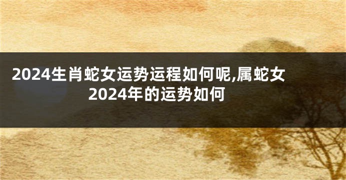 2024生肖蛇女运势运程如何呢,属蛇女2024年的运势如何