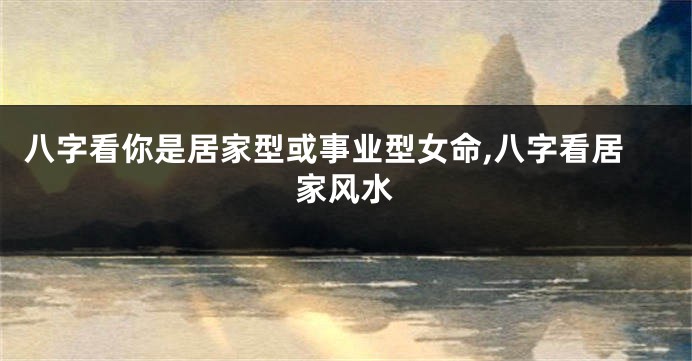 八字看你是居家型或事业型女命,八字看居家风水