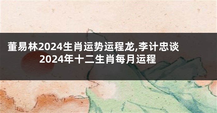 董易林2024生肖运势运程龙,李计忠谈2024年十二生肖每月运程