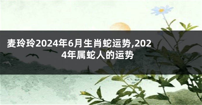 麦玲玲2024年6月生肖蛇运势,2024年属蛇人的运势