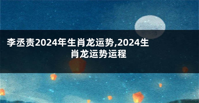 李丞责2024年生肖龙运势,2024生肖龙运势运程