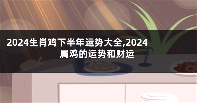 2024生肖鸡下半年运势大全,2024属鸡的运势和财运