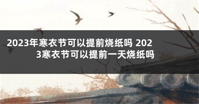 2023年寒衣节可以提前烧纸吗 2023寒衣节可以提前一天烧纸吗