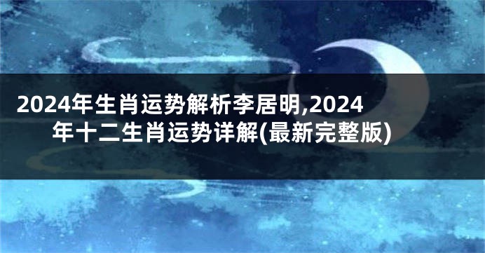 2024年生肖运势解析李居明,2024年十二生肖运势详解(最新完整版)