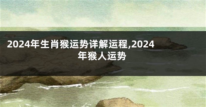 2024年生肖猴运势详解运程,2024年猴人运势