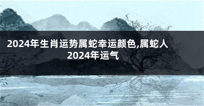 2024年生肖运势属蛇幸运颜色,属蛇人2024年运气