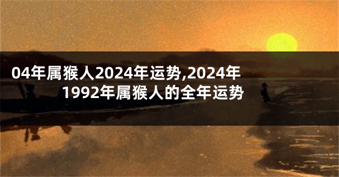 04年属猴人2024年运势,2024年1992年属猴人的全年运势