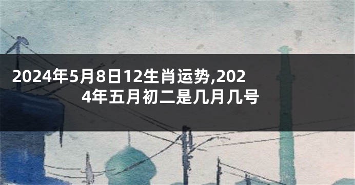 2024年5月8日12生肖运势,2024年五月初二是几月几号