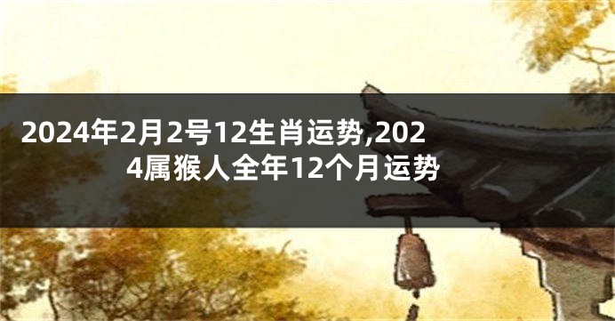 2024年2月2号12生肖运势,2024属猴人全年12个月运势