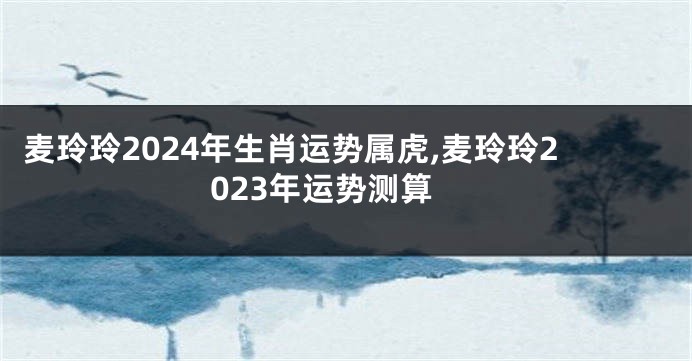 麦玲玲2024年生肖运势属虎,麦玲玲2023年运势测算